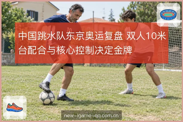 中国跳水队东京奥运复盘 双人10米台配合与核心控制决定金牌